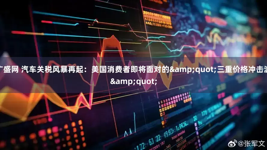 广盛网 汽车关税风暴再起：美国消费者即将面对的&quot;三重价格冲击波&quot;