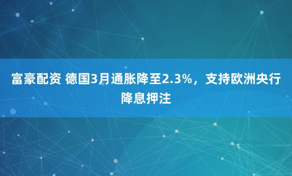 富豪配资 德国3月通胀降至2.3%，支持欧洲央行降息押注