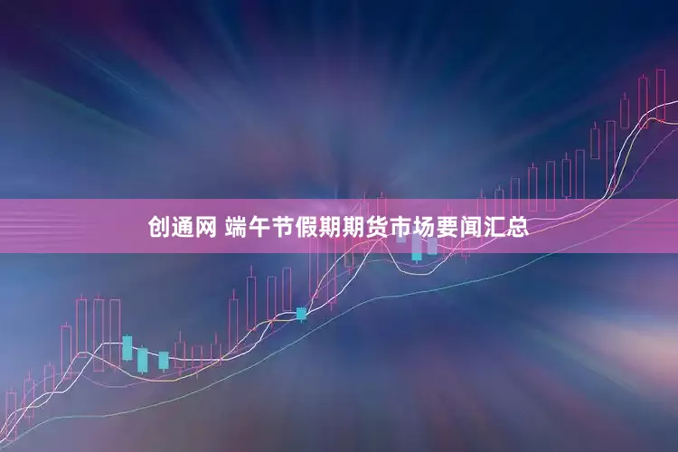 创通网 端午节假期期货市场要闻汇总