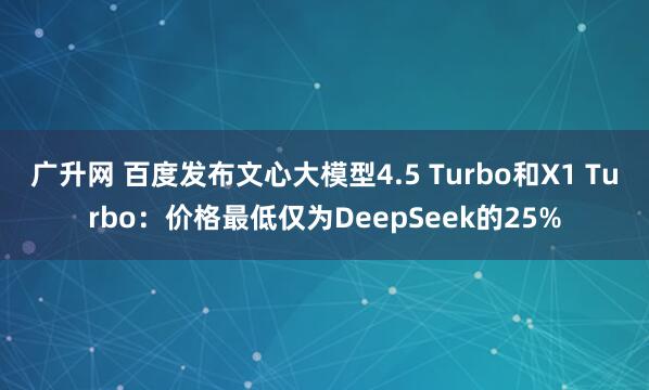 广升网 百度发布文心大模型4.5 Turbo和X1 Turbo：价格最低仅为DeepSeek的25%