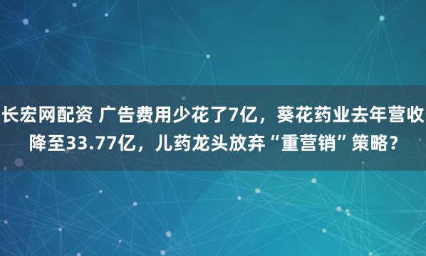 长宏网配资 广告费用少花了7亿，葵花药业去年营收降至33.77亿，儿药龙头放弃“重营销”策略？