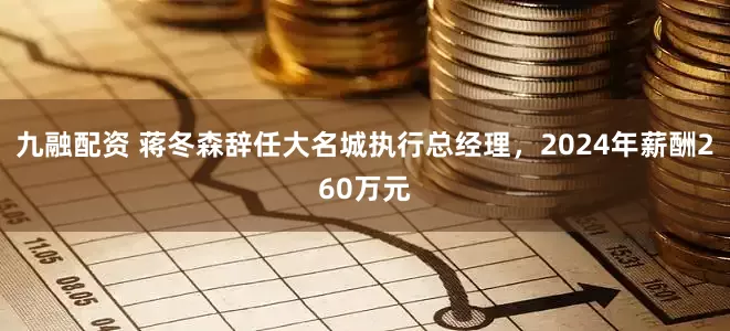 九融配资 蒋冬森辞任大名城执行总经理，2024年薪酬260万元