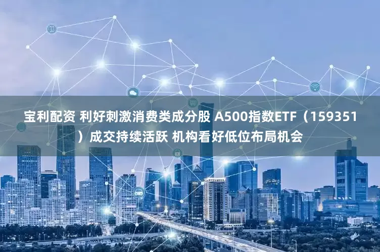 宝利配资 利好刺激消费类成分股 A500指数ETF（159351）成交持续活跃 机构看好低位布局机会
