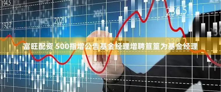 富旺配资 500指增公告基金经理增聘笪篁为基金经理