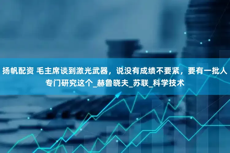 扬帆配资 毛主席谈到激光武器，说没有成绩不要紧，要有一批人专门研究这个_赫鲁晓夫_苏联_科学技术