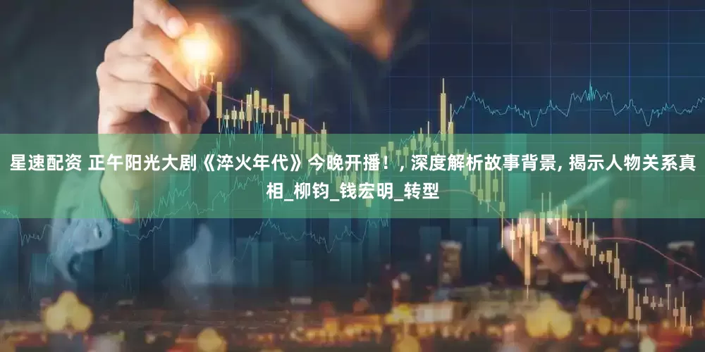 星速配资 正午阳光大剧《淬火年代》今晚开播！, 深度解析故事背景, 揭示人物关系真相_柳钧_钱宏明_转型