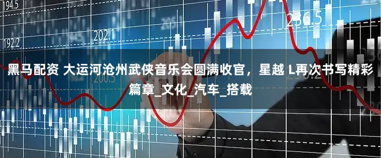 黑马配资 大运河沧州武侠音乐会圆满收官，星越 L再次书写精彩篇章_文化_汽车_搭载