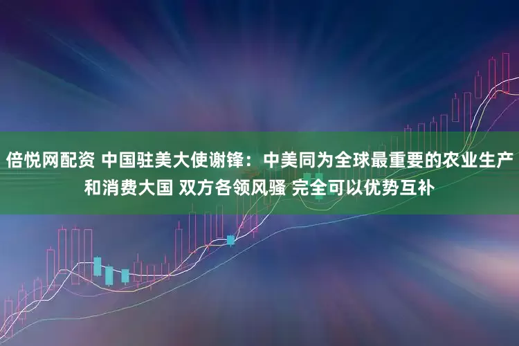 倍悦网配资 中国驻美大使谢锋：中美同为全球最重要的农业生产和消费大国 双方各领风骚 完全可以优势互补