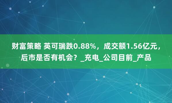 财富策略 英可瑞跌0.88%，成交额1.56亿元，后市是否有机会？_充电_公司目前_产品