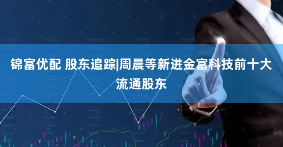 锦富优配 股东追踪|周晨等新进金富科技前十大流通股东