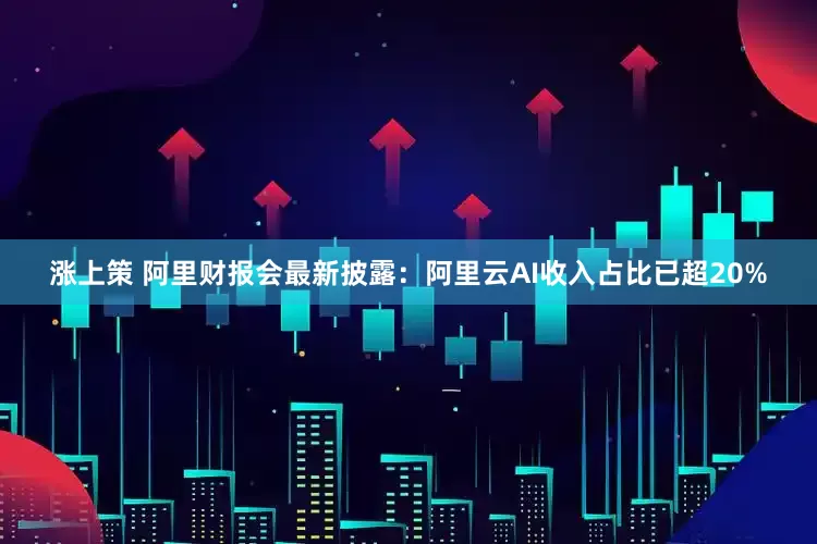 涨上策 阿里财报会最新披露：阿里云AI收入占比已超20%