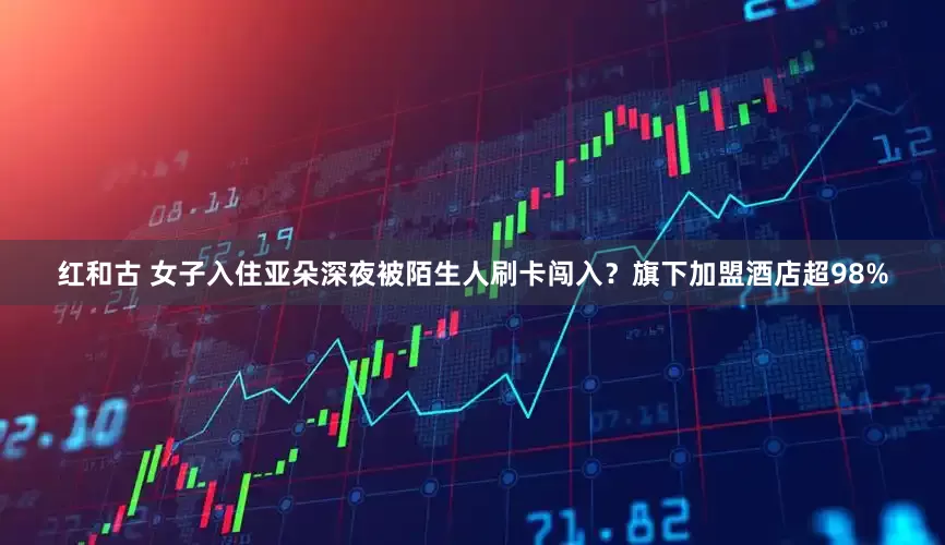 红和古 女子入住亚朵深夜被陌生人刷卡闯入？旗下加盟酒店超98%