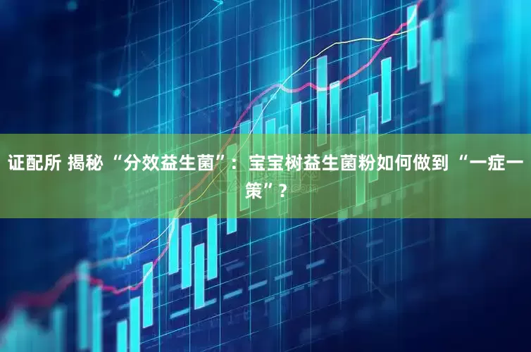 证配所 揭秘 “分效益生菌”：宝宝树益生菌粉如何做到 “一症一策”？