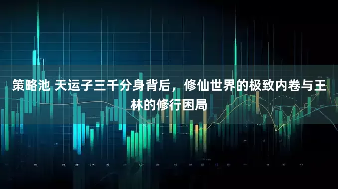 策略池 天运子三千分身背后，修仙世界的极致内卷与王林的修行困局