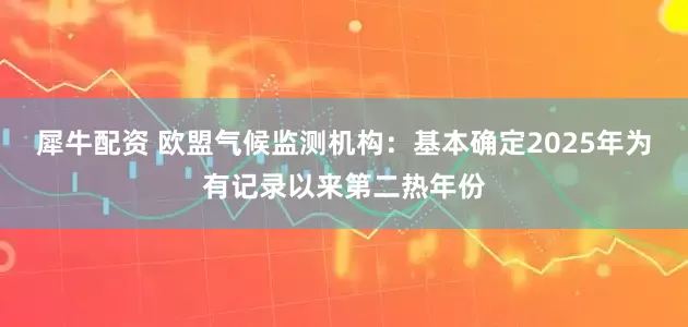 犀牛配资 欧盟气候监测机构：基本确定2025年为有记录以来第二热年份