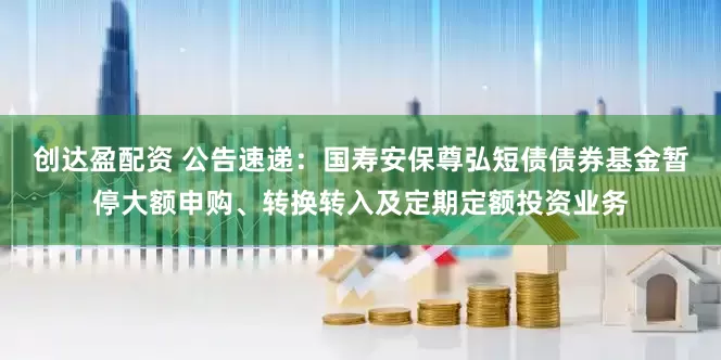 创达盈配资 公告速递：国寿安保尊弘短债债券基金暂停大额申购、转换转入及定期定额投资业务
