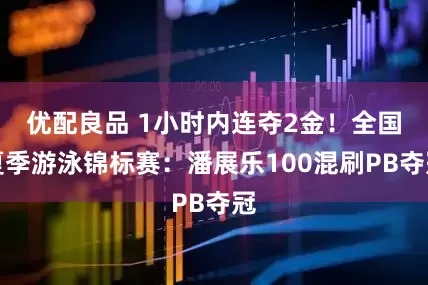 优配良品 1小时内连夺2金！全国夏季游泳锦标赛：潘展乐100混刷PB夺冠