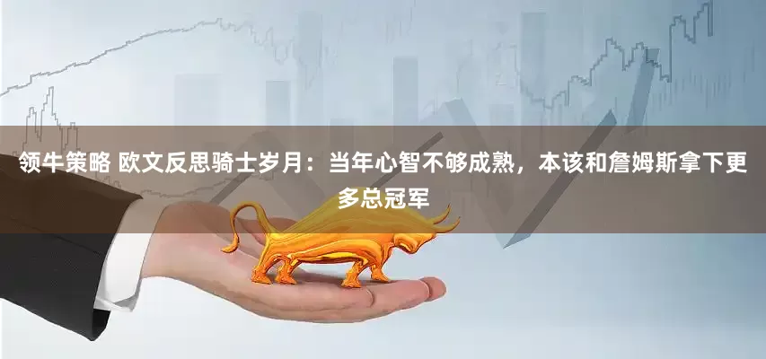 领牛策略 欧文反思骑士岁月：当年心智不够成熟，本该和詹姆斯拿下更多总冠军